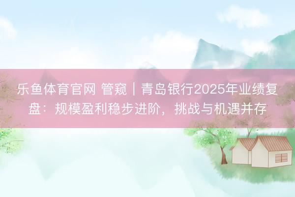 乐鱼体育官网 管窥｜青岛银行2025年业绩复盘：规模盈利稳步进阶，挑战与机遇并存