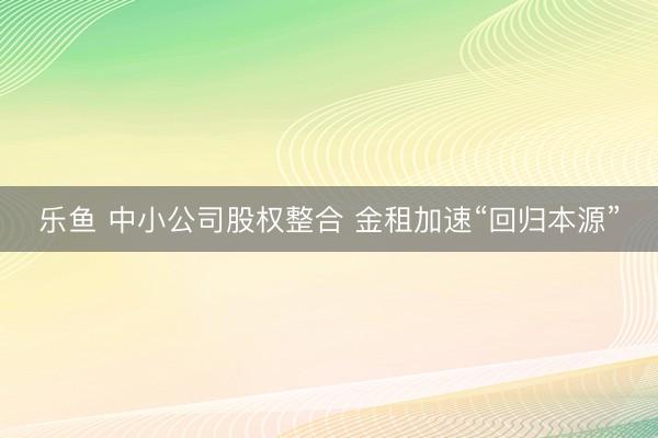 乐鱼 中小公司股权整合 金租加速“回归本源”