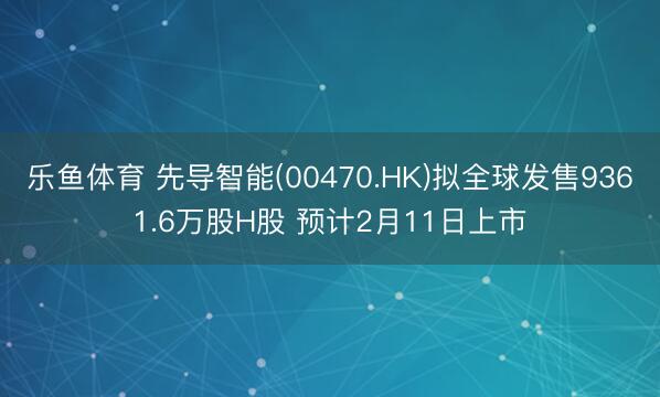 乐鱼体育 先导智能(00470.HK)拟全球发售9361.6万股H股 预计2月11日上市
