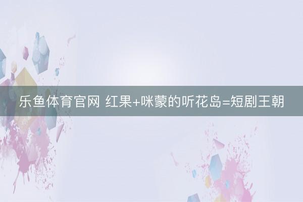 乐鱼体育官网 红果+咪蒙的听花岛=短剧王朝