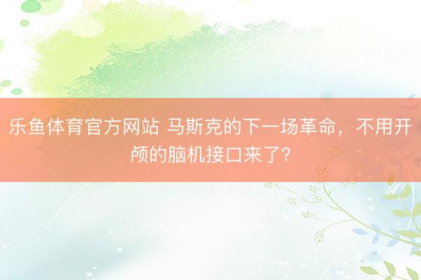 乐鱼体育官方网站 马斯克的下一场革命，不用开颅的脑机接口来了？
