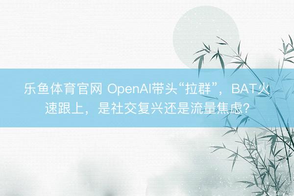 乐鱼体育官网 OpenAI带头“拉群”，BAT火速跟上，是社交复兴还是流量焦虑？