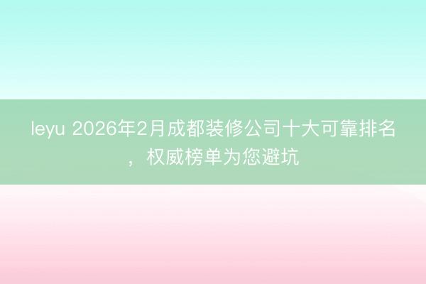 leyu 2026年2月成都装修公司十大可靠排名，权威榜单为您避坑