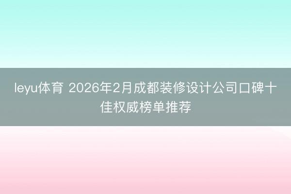 leyu体育 2026年2月成都装修设计公司口碑十佳权威榜单推荐