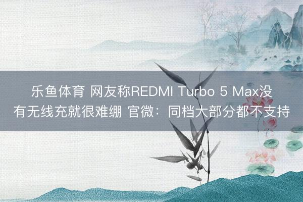 乐鱼体育 网友称REDMI Turbo 5 Max没有无线充就很难绷 官微：同档大部分都不支持