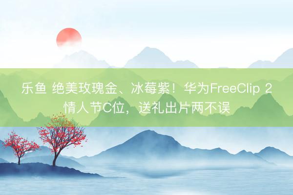 乐鱼 绝美玫瑰金、冰莓紫！华为FreeClip 2情人节C位，送礼出片两不误