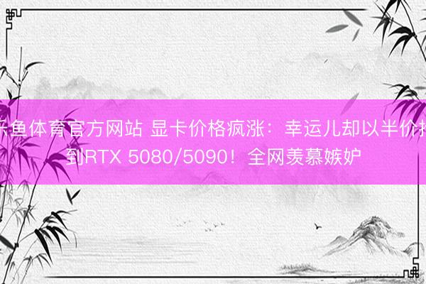乐鱼体育官方网站 显卡价格疯涨：幸运儿却以半价抢到RTX 5080/5090！全网羡慕嫉妒