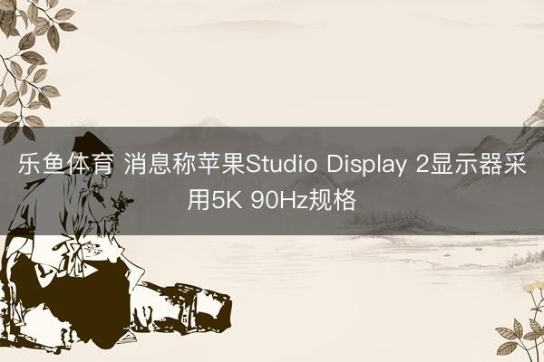 乐鱼体育 消息称苹果Studio Display 2显示器采用5K 90Hz规格