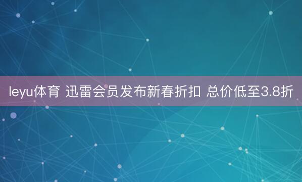 leyu体育 迅雷会员发布新春折扣 总价低至3.8折