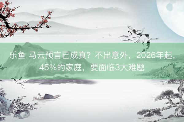 乐鱼 马云预言已成真？不出意外，2026年起，45%的家庭，要面临3大难题