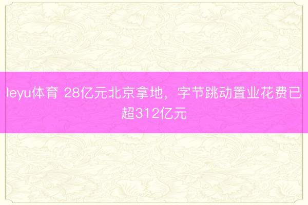 leyu体育 28亿元北京拿地，字节跳动置业花费已超312亿元