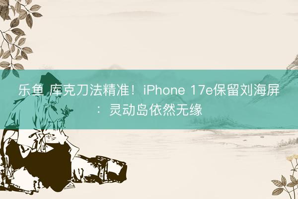 乐鱼 库克刀法精准！iPhone 17e保留刘海屏：灵动岛依然无缘