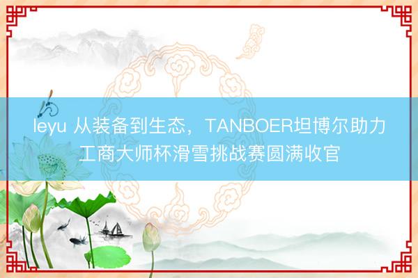 leyu 从装备到生态，TANBOER坦博尔助力工商大师杯滑雪挑战赛圆满收官