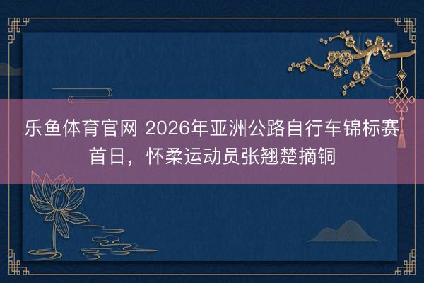 乐鱼体育官网 2026年亚洲公路自行车锦标赛首日，怀柔运动员张翘楚摘铜
