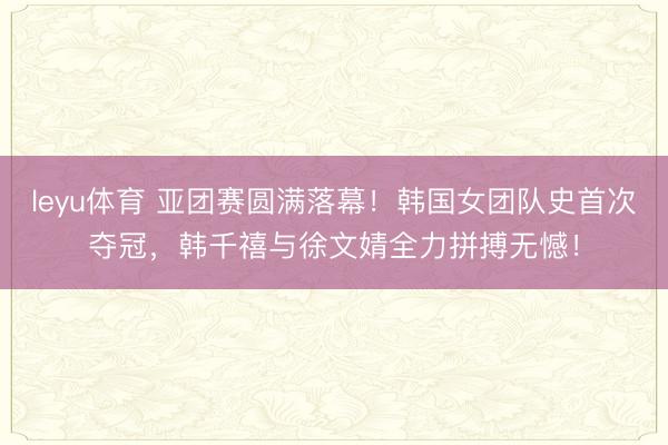 leyu体育 亚团赛圆满落幕！韩国女团队史首次夺冠，韩千禧与徐文婧全力拼搏无憾！