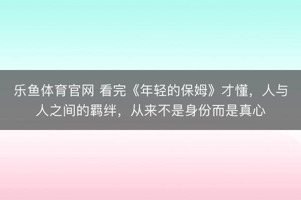 乐鱼体育官网 看完《年轻的保姆》才懂，人与人之间的羁绊，从来不是身份而是真心