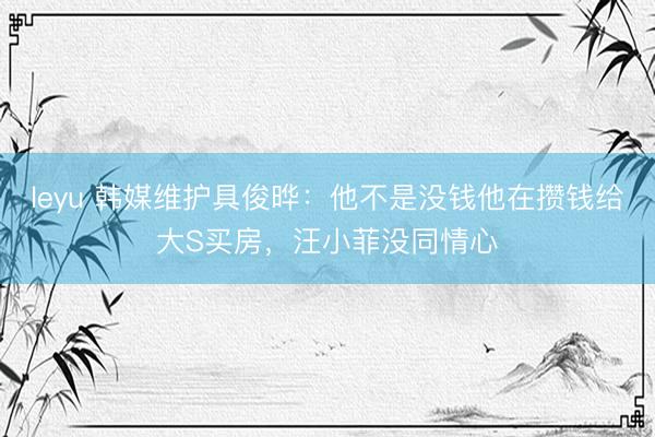 leyu 韩媒维护具俊晔：他不是没钱他在攒钱给大S买房，汪小菲没同情心