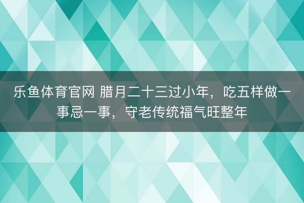 乐鱼体育官网 腊月二十三过小年，吃五样做一事忌一事，守老传统福气旺整年