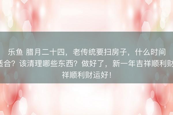 乐鱼 腊月二十四，老传统要扫房子，什么时间扫最适合？该清理哪些东西？做好了，新一年吉祥顺利财运好！