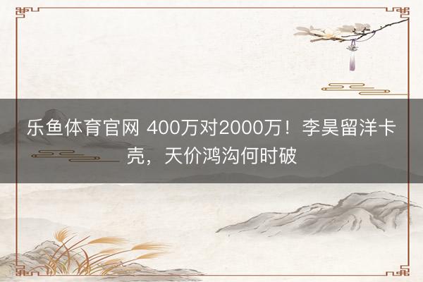 乐鱼体育官网 400万对2000万！李昊留洋卡壳，天价鸿沟何时破