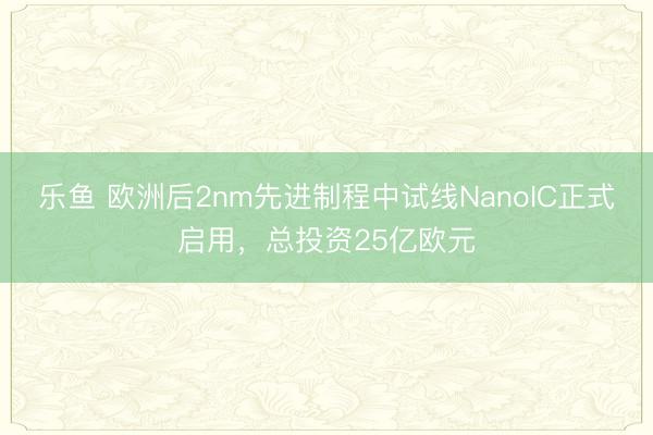 乐鱼 欧洲后2nm先进制程中试线NanoIC正式启用，总投资25亿欧元