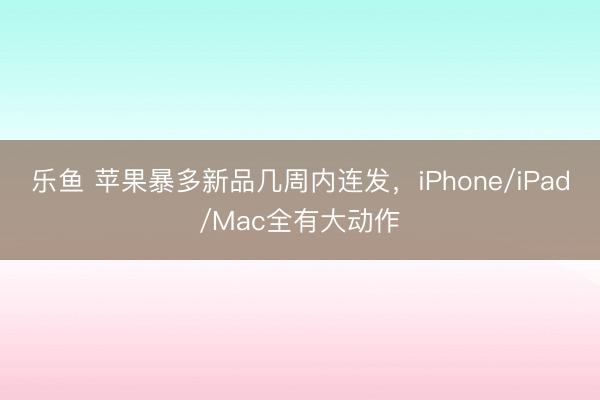 乐鱼 苹果暴多新品几周内连发，iPhone/iPad/Mac全有大动作