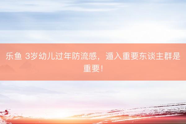 乐鱼 3岁幼儿过年防流感，遁入重要东谈主群是重要！