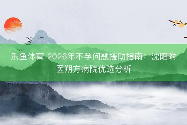 乐鱼体育 2026年不孕问题援助指南：沈阳附医朔方病院优选分析