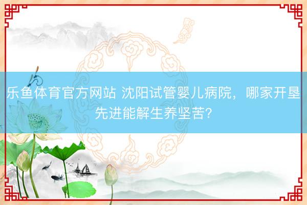 乐鱼体育官方网站 沈阳试管婴儿病院,哪家开垦先进能解生养坚苦?
