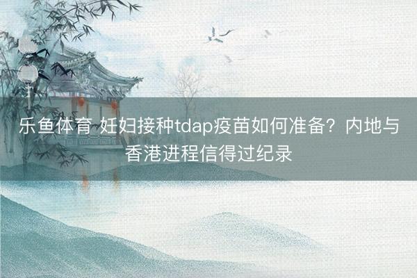 乐鱼体育 妊妇接种tdap疫苗如何准备?内地与香港进程信得过纪录