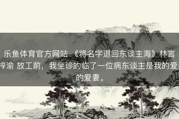 乐鱼体育官方网站 《将名字退回东谈主海》林言姜梓渝 放工前，我坐诊的临了一位病东谈主是我的爱妻。