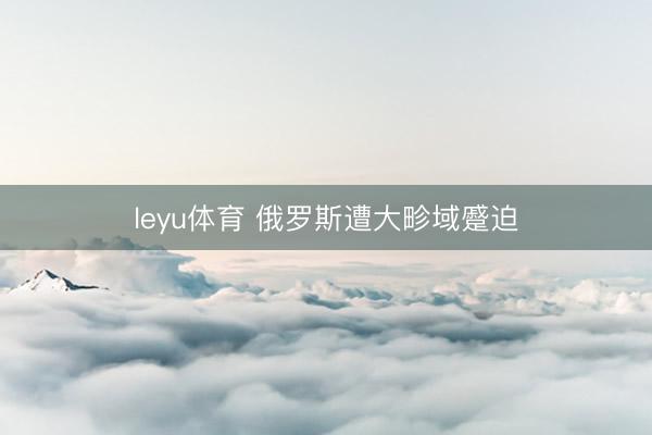 leyu体育 俄罗斯遭大畛域蹙迫