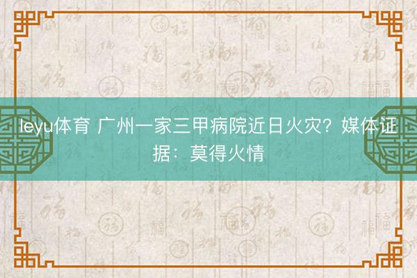 leyu体育 广州一家三甲病院近日火灾？媒体证据：莫得火情