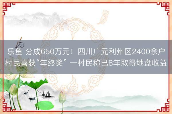 乐鱼 分成650万元!四川广元利州区2400余户村民喜获“年终奖” 一村民称已8年取得地盘收益