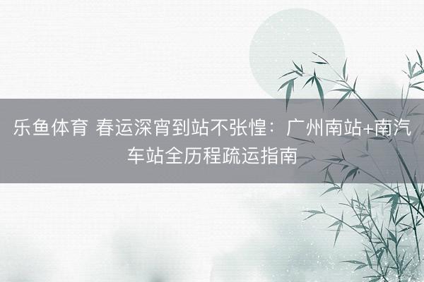 乐鱼体育 春运深宵到站不张惶：广州南站+南汽车站全历程疏运指南