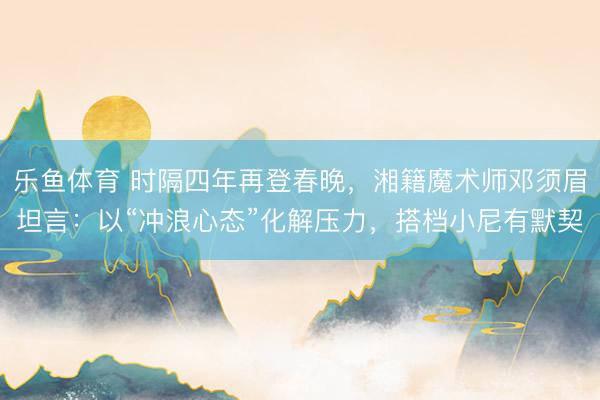 乐鱼体育 时隔四年再登春晚，湘籍魔术师邓须眉坦言：以“冲浪心态”化解压力，搭档小尼有默契