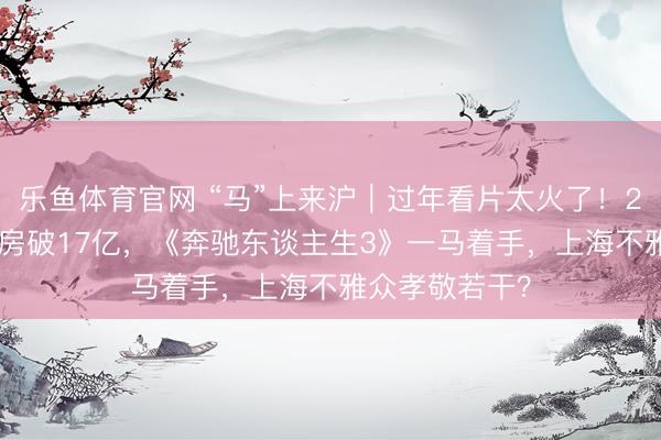 乐鱼体育官网 “马”上来沪｜过年看片太火了！2026春节档票房破17亿，《奔驰东谈主生3》一马着手，上海不雅众孝敬若干？