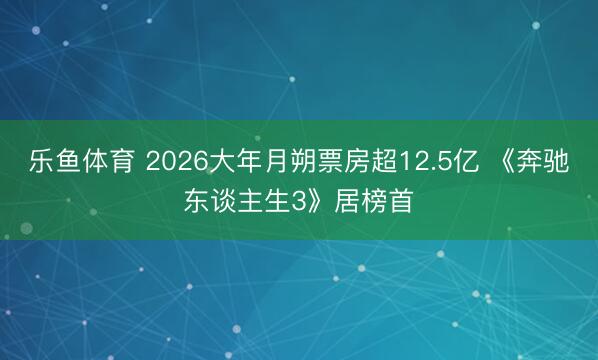 乐鱼体育 2026大年月朔票房超12.5亿 《奔驰东谈主生3》居榜首