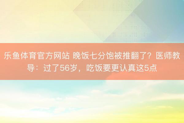 乐鱼体育官方网站 晚饭七分饱被推翻了?医师教导:过了56岁,吃饭要更认真这5点