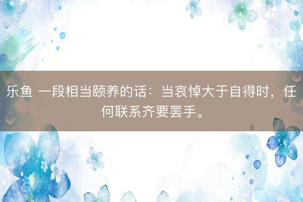 乐鱼 一段相当颐养的话:当哀悼大于自得时,任何联系齐要罢手。
