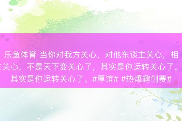 乐鱼体育 当你对我方关心,对他东谈主关心,相同的也会收到别东谈主关心,不是天下变关心了,其实是你运转关心了。#厚谊# #热爆趣创赛#