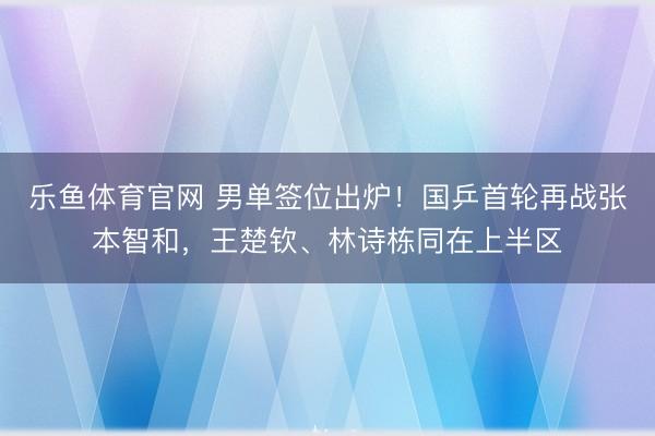 乐鱼体育官网 男单签位出炉！国乒首轮再战张本智和，王楚钦、林诗栋同在上半区