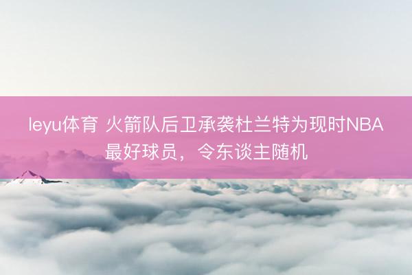 leyu体育 火箭队后卫承袭杜兰特为现时NBA最好球员,令东谈主随机