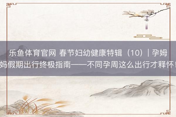 乐鱼体育官网 春节妇幼健康特辑（10）| 孕姆妈假期出行终极指南——不同孕周这么出行才释怀！