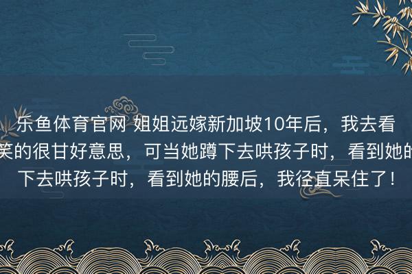 乐鱼体育官网 姐姐远嫁新加坡10年后,我去看望她,她抱着2个孩子笑的很甘好意思,可当她蹲下去哄孩子时,看到她的腰后,我径直呆住了!