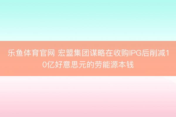 乐鱼体育官网 宏盟集团谋略在收购IPG后削减10亿好意思元的劳能源本钱