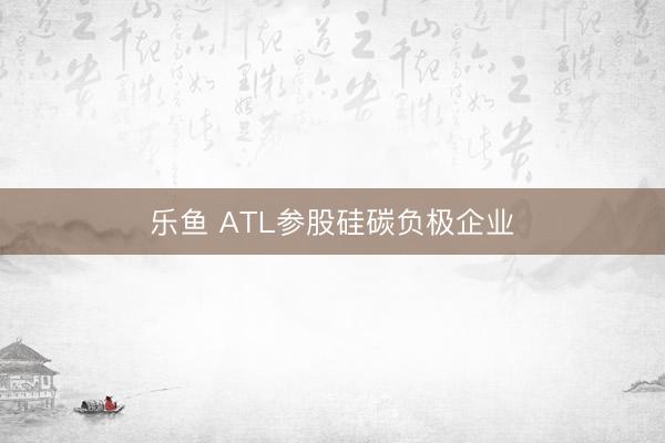 乐鱼 ATL参股硅碳负极企业