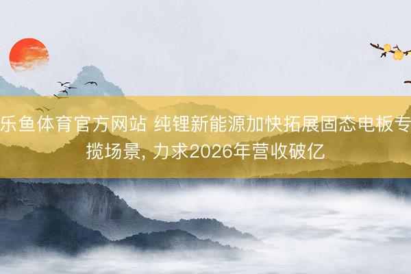 乐鱼体育官方网站 纯锂新能源加快拓展固态电板专揽场景, 力求2026年营收破亿