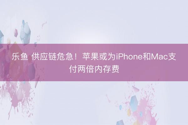 乐鱼 供应链危急!苹果或为iPhone和Mac支付两倍内存费