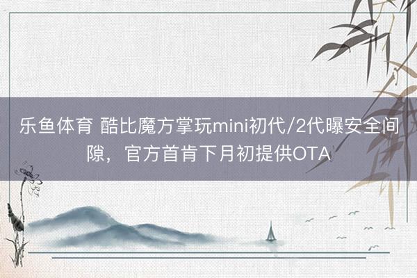 乐鱼体育 酷比魔方掌玩mini初代/2代曝安全间隙，官方首肯下月初提供OTA